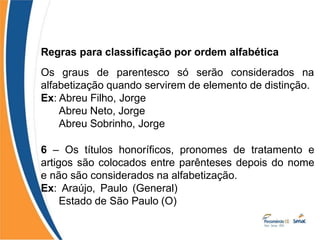 Regras para classificação por ordem alfabética
Os graus de parentesco só serão considerados na
alfabetização quando servirem de elemento de distinção.
Ex: Abreu Filho, Jorge
Abreu Neto, Jorge
Abreu Sobrinho, Jorge
6 – Os títulos honoríficos, pronomes de tratamento e
artigos são colocados entre parênteses depois do nome
e não são considerados na alfabetização.
Ex: Araújo, Paulo (General)
Estado de São Paulo (O)
 
