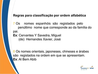 Regras para classificação por ordem alfabética
7 Os nomes espanhóis são registados pelo
penúltimo nome que corresponde ao da família do
pai.
Ex: Cervantes Y Savedra, Miguel
(de) Hernandes Xavier, José
8 Os nomes orientais, japoneses, chineses e árabes
são registados na ordem em que se apresentam.
Ex: Al Bem Abib
 