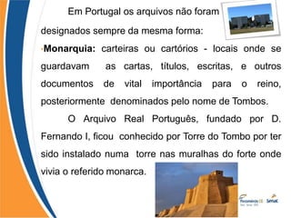Em Portugal os arquivos não foram
designados sempre da mesma forma:
•Monarquia: carteiras ou cartórios - locais onde se
guardavam as cartas, títulos, escritas, e outros
documentos de vital importância para o reino,
posteriormente denominados pelo nome de Tombos.
O Arquivo Real Português, fundado por D.
Fernando I, ficou conhecido por Torre do Tombo por ter
sido instalado numa torre nas muralhas do forte onde
vivia o referido monarca.
 