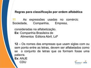 Regras para classificação por ordem alfabética
11 – As expressões usadas no comércio
Sociedade, Companhia, Empresa,
devem
, como
ser
consideradas na alfabetização.
Ex: Companhia Brasileira de
Alimentos Editora Abril, Ldª
12 – Os nomes das empresas que usam siglas com ou
sem ponto entre as letras, devem ser alfabetados como
se o conjunto de letras que os formam fosse uma
palavra.
Ex: ANJE
CDU
 