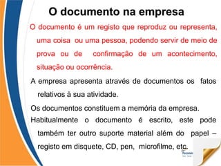 O documento é um registo que reproduz ou representa,
uma coisa ou uma pessoa, podendo servir de meio de
prova ou de confirmação de um acontecimento,
situação ou ocorrência.
A empresa apresenta através de documentos os fatos
relativos à sua atividade.
Os documentos constituem a memória da empresa.
Habitualmente o documento é escrito, este pode
também ter outro suporte material além do papel –
registo em disquete, CD, pen, microfilme, etc.
O documento na empresa
 
