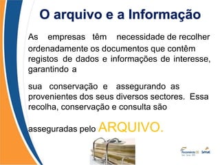 As empresas têm necessidade de recolher
ordenadamente os documentos que contêm
registos de dados e informações de interesse,
garantindo a
consultas
sua conservação e assegurando as
provenientes dos seus diversos sectores. Essa
recolha, conservação e consulta são
asseguradas pelo ARQUIVO.
O arquivo e a Informação
 