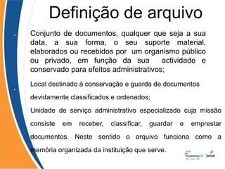 • Conjunto de documentos, qualquer que seja a sua
data, a sua forma, o seu suporte material,
elaborados ou recebidos por um organismo público
ou privado, em função da sua actividade e
conservado para efeitos administrativos;
•
•
Local destinado à conservação e guarda de documentos
devidamente classificados e ordenados;
Unidade de serviço administrativo especializado cuja missão
consiste em receber, classificar, guardar e emprestar
documentos. Neste sentido o arquivo funciona como a
memória organizada da instituição que serve.
Definição de arquivo
 