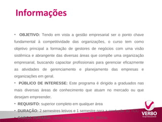 Informações 
• OBJETIVO: Tendo em vista a gestão empresarial ser o ponto chave 
fundamental à competitividade das organizações, o curso tem como 
objetivo principal a formação de gestores de negócios com uma visão 
sistêmica e abrangente das diversas áreas que compõe uma organização 
empresarial, buscando capacitar profissionais para gerenciar eficazmente 
as atividades de gerenciamento e planejamento das empresas e 
organizações em geral. 
• PÚBLICO DE INTERESSE: Este programa é dirigido a graduados nas 
mais diversas áreas de conhecimento que atuam no mercado ou que 
desejam empreender. 
• REQUISITO: superior completo em qualquer área 
• DURAÇÃO: 2 semestres letivos e 1 semestre para a produção do TCC 
• CARGA HORÁRIA: carga horária mínima de 360h/a 
 