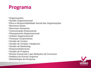 Programa 
• Organizações 
• Gestão Organizacional 
• Ética e Responsabilidade Social das Organizações 
• Business Game 
• Recursos Humanos 
• Comunicação Empresarial 
• Planejamento Organizacional 
• Análise Organizacional 
• Finanças Corporativas 
• Gestão de Custos 
• Gestão de Vendas e Negócios 
• Gestão de Marketing 
• Empreendedorismo 
• Gestão de Projetos 
• Direito Comercial e das Relações de Consumo 
• Didática do Ensino Superior 
• Metodologia da Pesquisa 
 