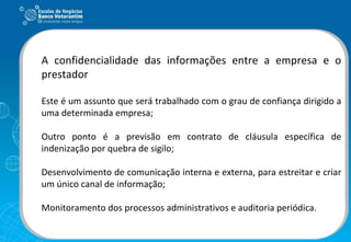A confidencialidade das informações entre a empresa e o prestador Este é um assunto que será trabalhado com o grau de confiança dirigido a uma determinada empresa; Outro ponto é a previsão em contrato de cláusula específica de indenização por quebra de sigilo; Desenvolvimento de comunicação interna e externa, para estreitar e criar um único canal de informação; Monitoramento dos processos administrativos e auditoria periódica. 