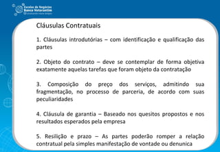 Cláusulas Contratuais 1. Cláusulas introdutórias – com identificação e qualificação das partes 2. Objeto do contrato – deve se contemplar de forma objetiva exatamente aquelas tarefas que foram objeto da contratação 3. Composição do preço dos serviços, admitindo sua fragmentação, no processo de parceria, de acordo com suas peculiaridades 4. Cláusula de garantia – Baseado nos quesitos propostos e nos resultados esperados pela empresa 5. Resilição e prazo – As partes poderão romper a relação contratual pela simples manifestação de vontade ou denunica 
