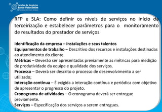 RFP e SLA: Como definir os niveis de serviços no início da terceirização e estabelecer parâmetros para o  monitoramento de resultados do prestador de serviços Identificação da empresa – instalações e seus talentos Equipamentos de trabalho  – Descritivo dos recursos e instalações destinadas ao atendimento do cliente Métricas  – Deverão ser apresentadas previamente as métricas para medição de produtividade da equipe e qualidade dos serviços.  Processo  – Deverá ser descrito o processo de desenvolvimento a ser utilizado; Interação contínua  – É exigida a interação contínua e periódica com objetivo de apresentar o progresso do projeto.  Cronograma de atividades  – O cronograma deverá ser entregue previamente.  Serviços –  Especificação dos serviços a serem entregues. 