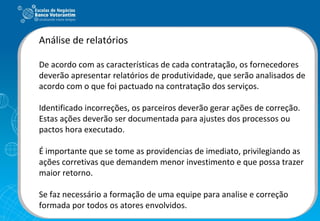 Análise de relatórios De acordo com as características de cada contratação, os fornecedores deverão apresentar relatórios de produtividade, que serão analisados de acordo com o que foi pactuado na contratação dos serviços. Identificado incorreções, os parceiros deverão gerar ações de correção. Estas ações deverão ser documentada para ajustes dos processos ou pactos hora executado. É importante que se tome as providencias de imediato, privilegiando as ações corretivas que demandem menor investimento e que possa trazer maior retorno. Se faz necessário a formação de uma equipe para analise e correção formada por todos os atores envolvidos. 