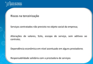 Riscos na terceirização Serviços contratados não previsto no objeto social da empresa; Alterações de valores, SLAs, escopo de serviço, sem aditivos ao contrato; Dependência econômica em nível acentuado em alguns prestadores Responsabilidade solidária com a prestadora de serviços 