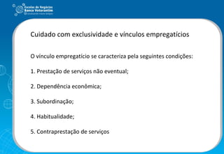 Cuidado com exclusividade e vínculos empregatícios O vínculo empregatício se caracteriza pela seguintes condições: 1. Prestação de serviços não eventual; 2. Dependência econômica; 3. Subordinação; 4. Habitualidade; 5. Contraprestação de serviços 