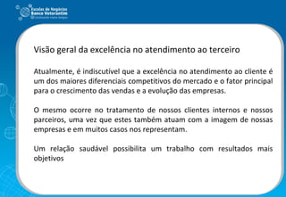 Visão geral da excelência no atendimento ao terceiro Atualmente, é indiscutível que a excelência no atendimento ao cliente é um dos maiores diferenciais competitivos do mercado e o fator principal para o crescimento das vendas e a evolução das empresas.  O mesmo ocorre no tratamento de nossos clientes internos e nossos parceiros, uma vez que estes também atuam com a imagem de nossas empresas e em muitos casos nos representam. Um relação saudável possibilita um trabalho com resultados mais objetivos 