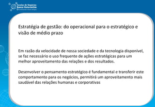 Estratégia de gestão: do operacional para o estratégico e visão de médio prazo Em razão da velocidade de nossa sociedade e da tecnologia disponível, se faz necessário o uso frequente de ações estratégicas para um melhor aproveitamento das relações e dos resultados. Desenvolver o pensamento estratégico é fundamental e transferir este comportamento para os negócios, permitirá um aproveitamento mais saudável das relações humanas e corporativas 