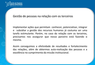 Gestão de pessoas na relação com os terceiros Implementar ações que permitam  conhecer, potencializar, integrar e  subsidiar a gestão dos recursos humanos já costuma ser uma tarefa estimulante. Porém, no caso da relação com os terceiros, precisamos nos assegurar que nosso parceiro está fazendo o mesmo. Assim conseguimos a efetividade de resultados e fortalecimento das relações, além de obtermos auto-realização das pessoas e a excelência no cumprimento da missão institucional.  