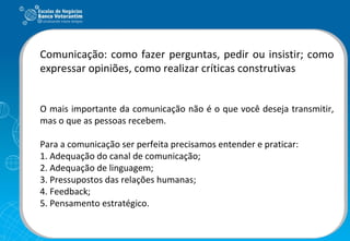 Comunicação: como fazer perguntas, pedir ou insistir; como expressar opiniões, como realizar críticas construtivas O mais importante da comunicação não é o que você deseja transmitir, mas o que as pessoas recebem. Para a comunicação ser perfeita precisamos entender e praticar: 1. Adequação do canal de comunicação; 2. Adequação de linguagem; 3. Pressupostos das relações humanas; 4. Feedback; 5. Pensamento estratégico. 