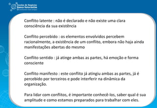 Conflito latente : não é declarado e não existe uma clara consciência da sua existência Conflito percebido : os elementos envolvidos percebem racionalmente, a existência de um conflito, embora não haja ainda manifestações abertas do mesmo Conflito sentido : já atinge ambas as partes, há emoção e forma consciente Conflito manifesto : este conflito já atingiu ambas as partes, já é percebido por terceiros e pode interferir na dinâmica da organização. Para lidar com conflitos, é importante conhecê-los, saber qual é sua amplitude e como estamos preparados para trabalhar com eles. 
