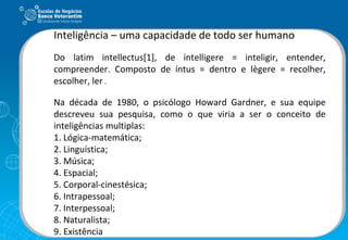 Inteligência – uma capacidade de todo ser humano Do latim intellectus[1], de intelligere = inteligir, entender, compreender. Composto de íntus = dentro e lègere = recolher, escolher, ler  . Na década de 1980, o psicólogo Howard Gardner, e sua equipe descreveu sua pesquisa, como o que viria a ser o conceito de inteligências multiplas:  1. Lógica-matemática; 2. Linguística; 3. Música; 4. Espacial; 5. Corporal-cinestésica; 6. Intrapessoal; 7. Interpessoal; 8. Naturalista; 9. Existência 
