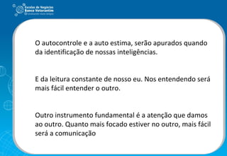 O autocontrole e a auto estima, serão apurados quando da identificação de nossas inteligências. E da leitura constante de nosso eu. Nos entendendo será mais fácil entender o outro. Outro instrumento fundamental é a atenção que damos ao outro. Quanto mais focado estiver no outro, mais fácil será a comunicação   