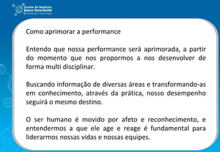 Como aprimorar a performance Entendo que nossa performance será aprimorada, a partir do momento que nos propormos a nos desenvolver de forma multi disciplinar. Buscando informação de diversas áreas e transformando-as em conhecimento, através da prática, nosso desempenho seguirá o mesmo destino. O ser humano é movido por afeto e reconhecimento, e entendermos a que ele age e reage é fundamental para liderarmos nossas vidas e nossas equipes.  