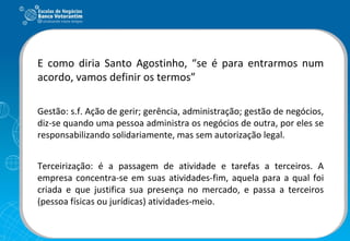 E como diria Santo Agostinho, “se é para entrarmos num acordo, vamos definir os termos” Gestão: s.f. Ação de gerir; gerência, administração; gestão de negócios, diz-se quando uma pessoa administra os negócios de outra, por eles se responsabilizando solidariamente, mas sem autorização legal. Terceirização: é a passagem de atividade e tarefas a terceiros. A empresa concentra-se em suas atividades-fim, aquela para a qual foi criada e que justifica sua presença no mercado, e passa a terceiros (pessoa físicas ou jurídicas) atividades-meio. 