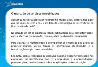 O mercado de serviços terceirizados Apesar da terceirização estar no Brasil há muitos anos, poderiamos dizer que há mais de cem anos, este tipo de contratação se intensificou no final da década de 80. Na década de 90 as empresas foram estimuladas pela competitividade, com a abertura do mercado, com a quebra das barreiras comerciais. Para alcançar a modernidade e acompanhar as empresas dos países de primeiro mundo, várias foram as alternativas identificadas e a terceirização surgiu como uma delas. Em 2006, com a realização da pesquisa nacional sobre terceirização nas empresas, foi identificado que os empresários e empreendedores possuem pleno conhecimento sobre as aplicações da terceirização 