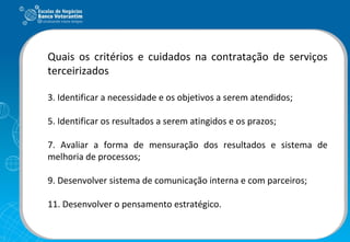 Quais os critérios e cuidados na contratação de serviços terceirizados Identificar a necessidade e os objetivos a serem atendidos; Identificar os resultados a serem atingidos e os prazos; Avaliar a forma de mensuração dos resultados e sistema de melhoria de processos; Desenvolver sistema de comunicação interna e com parceiros; Desenvolver o pensamento estratégico. 
