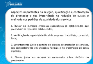 Aspectos importantes na seleção, qualificação e contratação do prestador e sua importância na redução de custos e melhoria nos padrões de qualidade dos serviços 1. Buscar no mercado empresas especialistas já estabelecidas que preencham os requisitos estabelecidos; 2. Verificação da regularidade fiscal da empresa: trabalhista, comercial, fiscal; 3. Levantamento junto a carteira de clientes do prestador de serviços, seu comportamento em situações normais e no tratamento de casos especiais; 4. Checar junto aos serviços ao consumidor sobre histórico do proponente. 