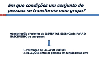 Em que condições um conjunto de pessoas se transforma num grupo?3Quando estão presentes os ELEMENTOS ESSENCIAIS PARA O NASCIMENTO de um grupo:1. Percepção de um ALVO COMUM2. RELAÇÕES entre as pessoas em função desse alvo