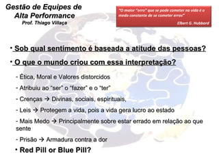 Gestão de Equipes de  Alta Performance Prof. Thiago Villaça O que o mundo criou com essa interpretação? Ética, Moral e Valores distorcidos Atribuiu ao “ser” o “fazer” e o “ter” Crenças    Divinas, sociais, espirituais, Leis    Protegem a vida, pois a vida gera lucro ao estado Mais Medo    Principalmente sobre estar errado em relação ao que sente Prisão    Armadura contra a dor Red Pill or Blue Pill? Sob qual sentimento é baseada a atitude das pessoas? “ O maior “erro” que se pode cometer na vida é o medo constante de se cometer erros” Elbert G. Hubbard 