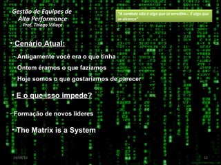 Gestão de Equipes de  Alta Performance Prof. Thiago Villaça 24/06/10 Antigamente você era o que tinha Ontem éramos o que fazíamos Hoje somos o que gostaríamos de parecer Cenário Atual: E o que isso impede? Formação de novos lideres The Matrix is a System “ A verdade não é algo que se acredita... É algo que se alcança” 