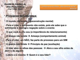 Princípios da Liderança: O mundo não existe (desconstrução mental) Para o Líder o sofrimento não existe, pois ele sabe que o sofrimento é apenas a negação sobre o evento O que você é... Eu sou (a importância do relacionamento) O ataque não existe    Ameaça (comportamento animal) Para o Líder, um NÃO, faz parte do processo para um SIM A guerra não existe    Princípio da paz (aceitação) O líder abre os olhos das pessoas    Abra o seu olho antes de abrir o de alguém Lidere a si mesmo    Quem é o seu lider? Gestão de Equipes de  Alta Performance Prof. Thiago Villaça “ Conheça os seus limites... Mas nunca os aceite”  Anônimo 