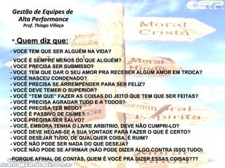 Gestão de Equipes de  Alta Performance Prof. Thiago Villaça 24/06/10 VOCE TEM QUE SER ALGUÉM NA VIDA?  VOCÊ É SEMPRE MENOS DO QUE ALGUÉM? - VOCE PRECISA SER SUBMISSO? - VOCE TEM QUE DAR O SEU AMOR PRA RECEBER ALGUM AMOR EM TROCA? - VOCÊ NASCEU CONDENADO? - VOCÊ PRECISA SE ARREMPENDER PARA SER FELIZ? - VOCÊ DEVE TEMER O SUPERIOR? - VOCÊ “TEM QUE” FAZER AS COISAS DO JEITO QUE TEM QUE SER FEITAS? - VOCÊ PRECISA AGRADAR TUDO E A TODOS? - VOCÊ PRECISA TER MEDO? - VOCÊ É PASSIVO DE CIÚME? - VOCÊ PRECISA SER SALVO? - VOCÊ, EMBORA TENHA O LIVRE ARBITRIO, DEVE NÃO CUMPRI-LO? - VOCÊ DEVE NEGAR-SE A SUA VONTADE PARA FAZER O QUE É CERTO? - VOCÊ DESEJAR TUDO, DE QUALQUER COISA, É RUIM? - VOCÊ NÃO PODE SER NADA DO QUE DESEJA? - VOCÊ NÃO PODE SE AFIRMAR (NÃO PODE DIZER ALGO CONTRA ISSO TUDO)  PORQUE AFINAL DE CONTAS, QUEM É VOCÊ PRA DIZER ESSAS COISAS???  Quem diz que: 