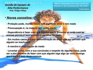 Novos conceitos: Proteção pode, muitas vezes, não significar amor e sim medo Preocupação é, na maioria das vezes, medo Dependência é fazer com que alguém muito próximo só ande com as nossas pernas e isso também é um sinal de medo Em muitos casos a maior demonstração de amor esta em permitir que alguém se machuque  A mentira é uma reação do medo Levantar a voz, com a sua conclusão a respeito de alguma coisa, pode ser a pior maneira de fazer com que alguém siga algo qe voce enxerga que é para o bem dessa pessoa  Gestão de Equipes de  Alta Performance Prof. Thiago Villaça “ Não há comparação entre o que se perde por fracassar e o que se fracassou por não tentar” Francis Bacon 