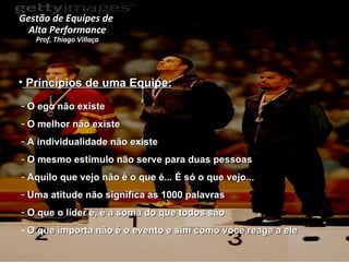 Princípios de uma Equipe: O ego não existe O melhor não existe A individualidade não existe O mesmo estimulo não serve para duas pessoas Aquilo que vejo não é o que é... É só o que vejo... Uma atitude não significa as 1000 palavras O que o líder é, é a soma do que todos são O que importa não é o evento e sim como você reage a ele Gestão de Equipes de  Alta Performance Prof. Thiago Villaça 