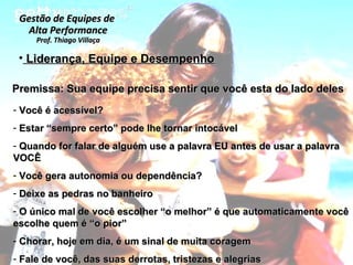 Liderança, Equipe e Desempenho Você é acessível? Estar “sempre certo” pode lhe tornar intocável Quando for falar de alguém use a palavra EU antes de usar a palavra VOCÊ Você gera autonomia ou dependência? Deixe as pedras no banheiro O único mal de você escolher “o melhor” é que automaticamente você escolhe quem é “o pior” Chorar, hoje em dia, é um sinal de muita coragem Fale de você, das suas derrotas, tristezas e alegrias Gestão de Equipes de  Alta Performance Prof. Thiago Villaça Premissa: Sua equipe precisa sentir que você esta do lado deles 