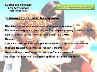 Liderança, Equipe e Desempenho Não deixe o tema ou o assunto escorrer pelos seus dedos Responda a pergunta e não o que você acha que alguém quer saber com ela Seja IMPLACÁVEL, mas não esqueça de SER HUMANO Oriente Torne a sua irritação em algo que possa APROXIMAR você das pessoas  Ninguém faz algo pela empresa, faz por si mesmo Qual sentimento você desperta na equipe? amor ou medo? As vezes “ter mais um” pode não significar “estar em vantagem” Gestão de Equipes de  Alta Performance Prof. Thiago Villaça “ O que faz o Ser Humano se sentir completo é a possibilidade de ser quem ele realmente é” 