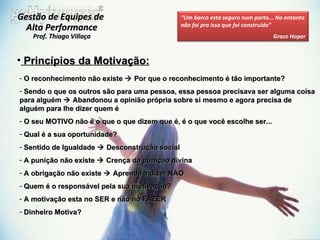 Princípios da Motivação: O reconhecimento não existe    Por que o reconhecimento é tão importante? Sendo o que os outros são para uma pessoa, essa pessoa precisava ser alguma coisa para alguém    Abandonou a opinião própria sobre si mesmo e agora precisa de alguém para lhe dizer quem é  O seu MOTIVO não é o que o que dizem que é, é o que você escolhe ser... Qual é a sua oportunidade? Sentido de Igualdade    Desconstrução social  A punição não existe    Crença da punição divina A obrigação não existe    Aprenda a dizer NÃO Quem é o responsável pela sua motivação? A motivação esta no SER e não no FAZER Dinheiro Motiva? Gestão de Equipes de  Alta Performance Prof. Thiago Villaça “ Um barco esta seguro num porto... No entanto não foi pra isso que foi construído” Grace Hoper 