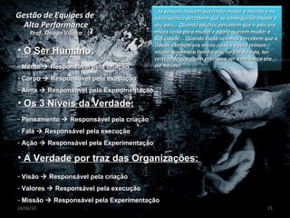 Gestão de Equipes de  Alta Performance Prof. Thiago Villaça 24/06/10 O Ser Humano: Mente    Responsável pela criação Corpo    Responsável pela execução Alma    Responsável pela Experimentação Pensamento    Responsável pela criação Fala    Responsável pela execução Ação    Responsável pela Experimentação Os 3 Níveis da Verdade: A Verdade por traz das Organizações:  Visão    Responsável pela criação Valores    Responsável pela execução Missão    Responsável pela Experimentação “ As pessoas nascem querendo mudar o mundo e na adolescência percebem que só conseguirão mudar o seu pais... Quando adultos percebem que o país era muita coisa para mudar e agora querem mudar a sua cidade... Quando estão velinhos percebem que a cidade também era muita coisa e agora tentam mudar somente a família pra, no fim da vida, ter certeza de que quem precisava ser a mudança era ele mesmo” 