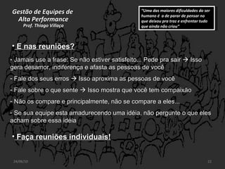 Gestão de Equipes de  Alta Performance Prof. Thiago Villaça 24/06/10 Jamais use a frase: Se não estiver satisfeito... Pede pra sair    Isso gera desamor, indiferença e afasta as pessoas de você Fale dos seus erros    Isso aproxima as pessoas de você Fale sobre o que sente    Isso mostra que você tem compaixão Não os compare e principalmente, não se compare a eles... Se sua equipe esta amadurecendo uma idéia, não pergunte o que eles acham sobre essa idéia E nas reuniões? “ Uma das maiores dificuldades do ser humano é  a de parar de pensar no que deixou pra traz e enfrentar tudo que ainda não criou” Faça reuniões individuais! 