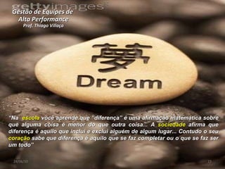 Gestão de Equipes de  Alta Performance Prof. Thiago Villaça 24/06/10 “ Na  escola  você aprende que “diferença” é uma afirmação matemática sobre que alguma coisa é menor do que outra coisa... A  sociedade  afirma que diferença é aquilo que inclui e exclui alguém de algum lugar... Contudo o seu  coração  sabe que diferença é aquilo que se faz completar ou o que se faz ser um todo” 