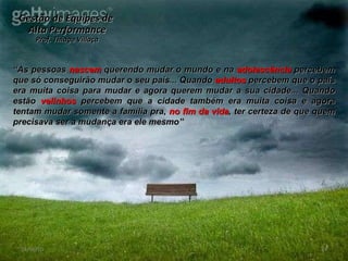 Gestão de Equipes de  Alta Performance Prof. Thiago Villaça 24/06/10 “ As pessoas  nascem  querendo mudar o mundo e na  adolescência  percebem que só conseguirão mudar o seu país... Quando  adultos  percebem que o país era muita coisa para mudar e agora querem mudar a sua cidade... Quando estão  velinhos  percebem que a cidade também era muita coisa e agora tentam mudar somente a família pra,  no fim da vida , ter certeza de que quem precisava ser a mudança era ele mesmo” 