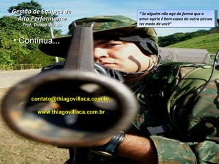 “  Se alguém não age da forma que o amor agiria é bem capaz da outra pessoa ter medo de você”  Continua... Gestão de Equipes de  Alta Performance Prof. Thiago Villaça contato@thiagovillaca.com.br  www.thiagovillaca.com.br 