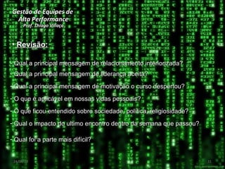 Gestão de Equipes de  Alta Performance Prof. Thiago Villaça 24/06/10 Revisão: Qual a principal mensagem de relacionamento interiorizada? Qual a principal mensagem de liderança aceita? Qual a principal mensagem de motivação o curso despertou? O que é aplicável em nossas vidas pessoais? Qual foi a parte mais difícil? O que ficou entendido sobre sociedade, política, religiosidade? Qual o impacto do ultimo encontro dentro da semana que passou? 