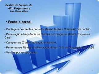 Gestão de Equipes de  Alta Performance Prof. Thiago Villaça 24/06/10 Feche o cerco!  Contagem de clientes por setor (Musculação e Coletivas) por horário Penetração e frequência de clientes por programa (Client, Express e Care)  Campanhas (Cartão indicação coletivas) Performance Fitness (% Renovação Musc. X % de Ocupação de Col.)/2 Vendas por recepcionista 