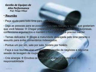 Gestão de Equipes de  Alta Performance Prof. Thiago Villaça 24/06/10 Reunião Peça ajuda para todo time para confeccionar a pauta Diga as pessoas para se posicionarem cem relação a temas que gostariam que você falasse    Chegar preparado para as perguntas, evita surpresas, confecciona argumentos e mantém o foco onde você precisa manter Temas delicados    Elogie a maturidade alcançada pelo time perante o assunto para evitar comentários indesejados. Pontue um por um, sala por sala, horário por horário Faça a sua reunião virar um evento de gestão de negócios e não uma sessão de lavagem de roupa suja  Crie sinergia    Envolva os resultados e diga que todos tem responsabilidade 