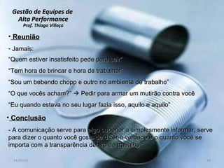 Gestão de Equipes de  Alta Performance Prof. Thiago Villaça 24/06/10 Reunião Jamais: “ Quem estiver insatisfeito pede para sair” “ Tem hora de brincar e hora de trabalhar” “ Sou um bebendo chopp e outro no ambiente de trabalho” “ O que vocês acham?”    Pedir para armar um mutirão contra você “ Eu quando estava no seu lugar fazia isso, aquilo e aquilo” Conclusão - A comunicação serve para algo superior a simplesmente informar, serve para dizer o quanto você gosta de dizer a verdade e o quanto você se importa com a transparência dentro do trabalho 