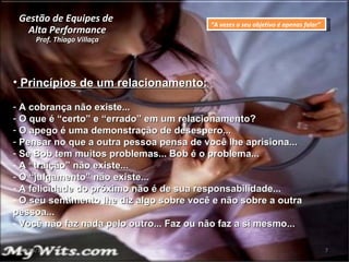Gestão de Equipes de  Alta Performance Prof. Thiago Villaça 24/06/10 Princípios de um relacionamento: A cobrança não existe...  O que é “certo” e “errado” em um relacionamento? O apego é uma demonstração de desespero... Pensar no que a outra pessoa pensa de você lhe aprisiona... Se Bob tem muitos problemas... Bob é o problema... A “traição” não existe... O “julgamento” não existe... A felicidade do próximo não é de sua responsabilidade... O seu sentimento lhe diz algo sobre você e não sobre a outra pessoa... Você não faz nada pelo outro... Faz ou não faz a si mesmo... “ A vezes o seu objetivo é apenas falar” 