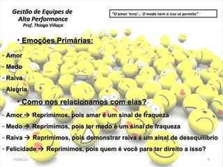 Gestão de Equipes de  Alta Performance Prof. Thiago Villaça 24/06/10 Emoções Primárias: Amor Medo Raiva Alegria Como nos relacionamos com elas? Amor    Reprimimos, pois amar é um sinal de fraqueza Medo    Reprimimos, pois ter medo é um sinal de fraqueza  Raiva    Reprimimos, pois demonstrar raiva é um sinal de desequilíbrio Felicidade    Reprimimos, pois quem é você para ter direito a isso?  “ O amor ‘erra’... O medo nem a isso se permite” 