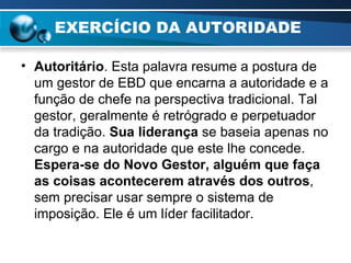 EXERCÍCIO DA AUTORIDADE Autoritário . Esta palavra resume a postura de um gestor de EBD que encarna a autoridade e a função de chefe na perspectiva tradicional. Tal gestor, geralmente é retrógrado e perpetuador da tradição.  Sua liderança  se baseia apenas no cargo e na autoridade que este lhe concede.  Espera-se do   Novo Gestor, alguém que faça as coisas acontecerem através dos outros , sem precisar usar sempre o sistema de imposição. Ele é um líder facilitador. 