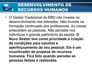DESENVOLVIMENTO DE RECURSOS HUMANOS O Gestor Tradicional de EBD não investe no desenvolvimento dos liderados. Não investe na formação continuada dos professores. As coisas antecedem as pessoas. Não percebe nos indivíduos o grande patrimônio da escola.  O Novo Gestor tem como prioridade a criação de condições para estudos e aperfeiçoamento de seu pessoal. Ele é um incentivador de projetos de recursos humanos. Fica feliz quando percebe as pessoas felizes e realizadas. 